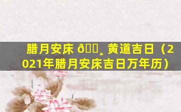 腊月安床 🌸 黄道吉日（2021年腊月安床吉日万年历）